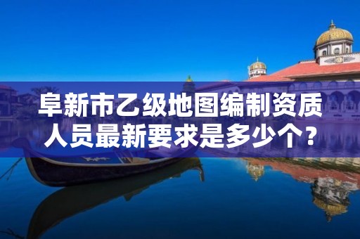 阜新市乙级地图编制资质人员最新要求是多少个？