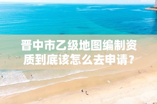 晋中市乙级地图编制资质到底该怎么去申请?