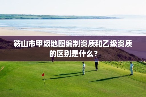 鞍山市甲级地图编制资质和乙级资质的区别是什么？