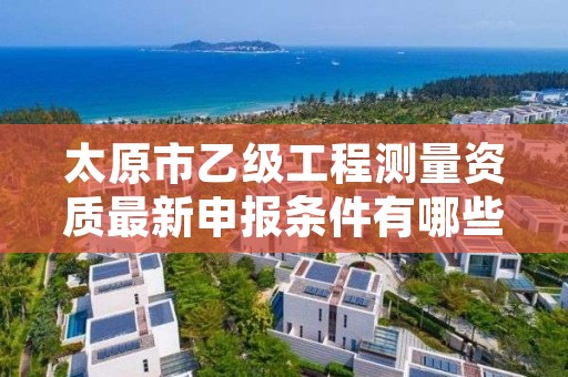 太原市乙级工程测量资质最新申报条件有哪些呢?