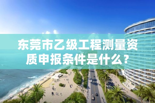 东莞市乙级工程测量资质申报条件是什么?