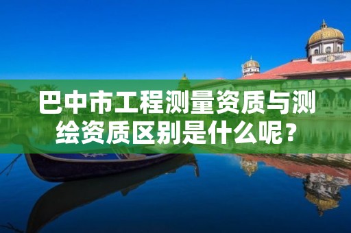巴中市工程测量资质与测绘资质区别是什么呢?