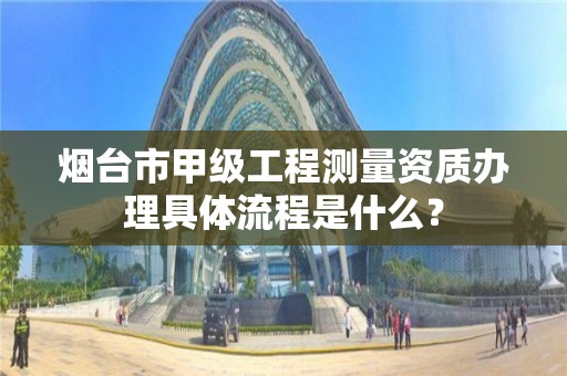 烟台市甲级工程测量资质办理具体流程是什么?