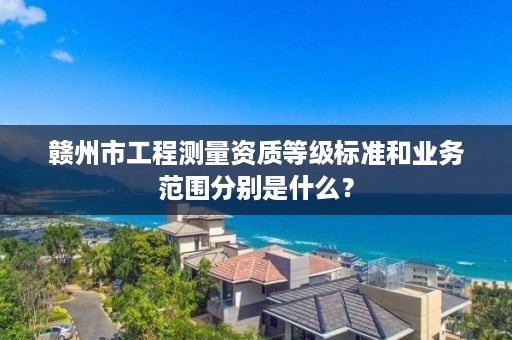 赣州市工程测量资质等级标准和业务范围分别是什么?