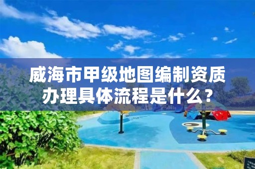 威海市甲级地图编制资质办理具体流程是什么?