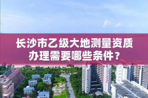长沙市乙级大地测量资质办理需要哪些条件?