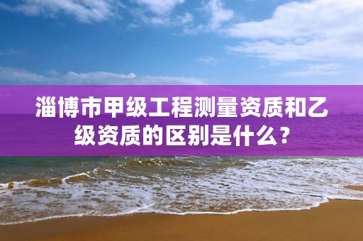 淄博市甲级工程测量资质和乙级资质的区别是什么?
