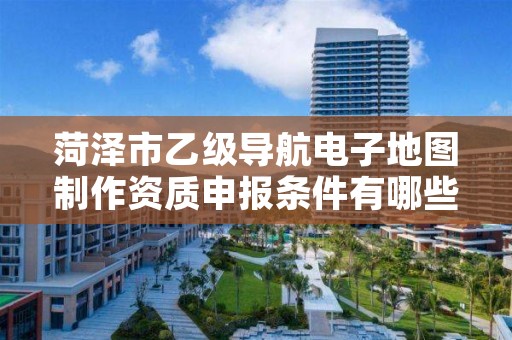 菏泽市乙级导航电子地图制作资质申报条件有哪些?建议收藏!