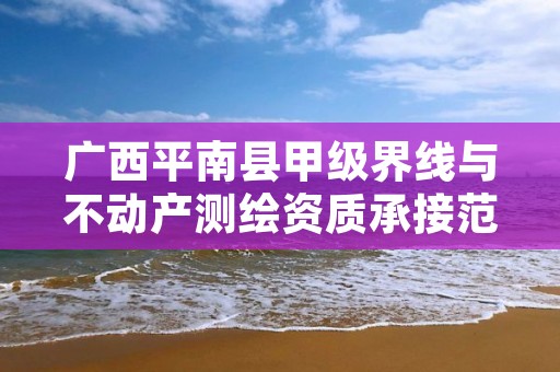 广西平南县甲级界线与不动产测绘资质承接范围是什么?