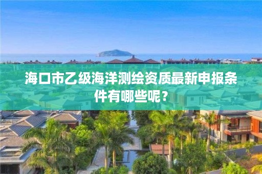 海口市乙级海洋测绘资质最新申报条件有哪些呢?
