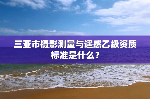 三亚市摄影测量与遥感乙级资质标准是什么?