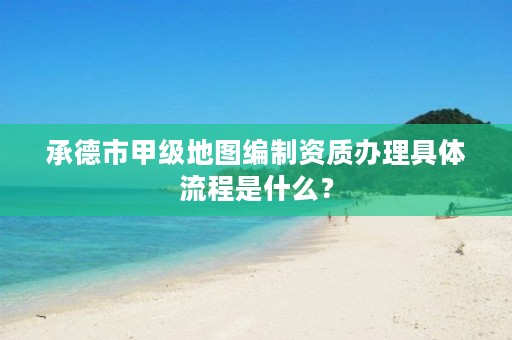 承德市甲级地图编制资质办理具体流程是什么?