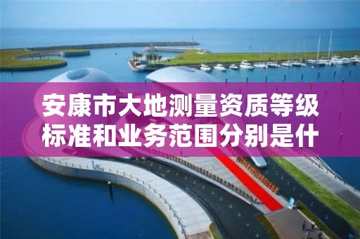 安康市大地测量资质等级标准和业务范围分别是什么?