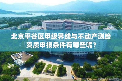 北京平谷区甲级界线与不动产测绘资质申报条件有哪些呢?