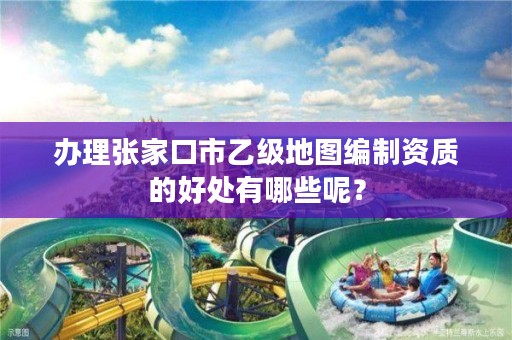 办理张家口市乙级地图编制资质的好处有哪些呢?