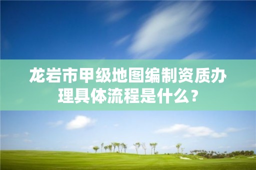 龙岩市甲级地图编制资质办理具体流程是什么?