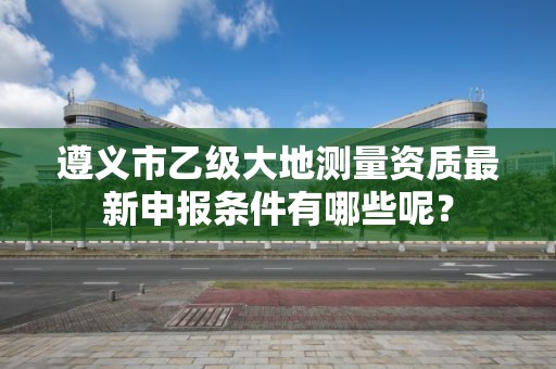 遵义市乙级大地测量资质最新申报条件有哪些呢?