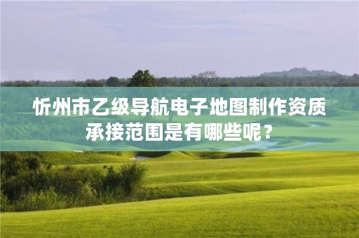 忻州市乙级导航电子地图制作资质承接范围是有哪些呢?