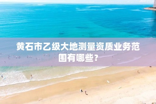 黄石市乙级大地测量资质业务范围有哪些?