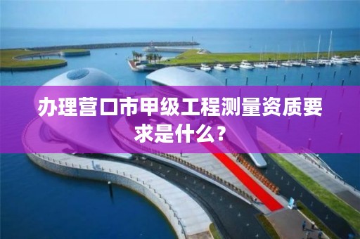 办理营口市甲级工程测量资质要求是什么？