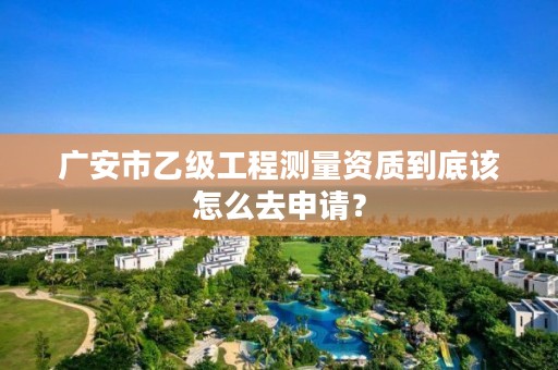 广安市乙级工程测量资质到底该怎么去申请?