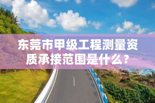 东莞市甲级工程测量资质承接范围是什么？
