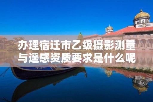 办理宿迁市乙级摄影测量与遥感资质要求是什么呢?