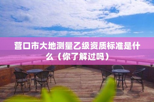 营口市大地测量乙级资质标准是什么（你了解过吗）