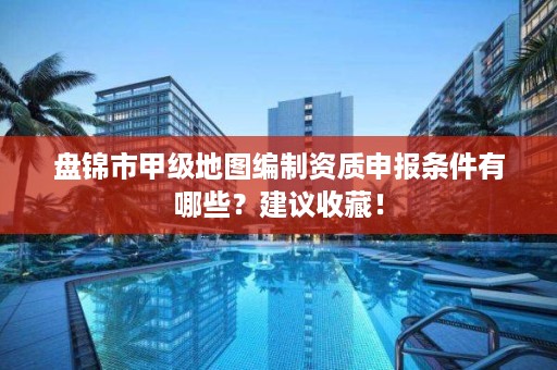 盘锦市甲级地图编制资质申报条件有哪些?建议收藏!