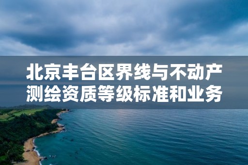 北京丰台区界线与不动产测绘资质等级标准和业务范围分别是什么?