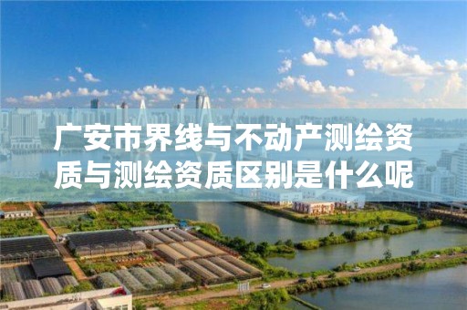 广安市界线与不动产测绘资质与测绘资质区别是什么呢?