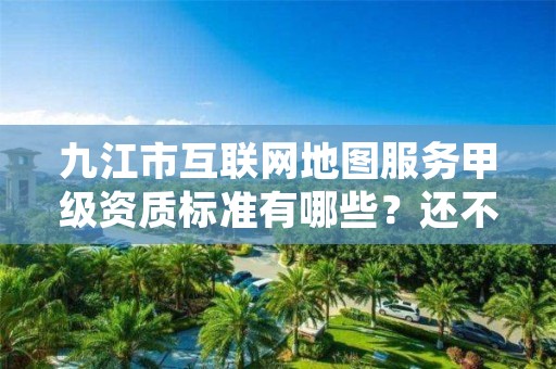 九江市互联网地图服务甲级资质标准有哪些?还不清楚得看过来