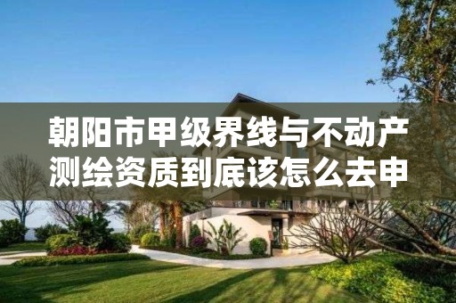 朝阳市甲级界线与不动产测绘资质到底该怎么去申请？