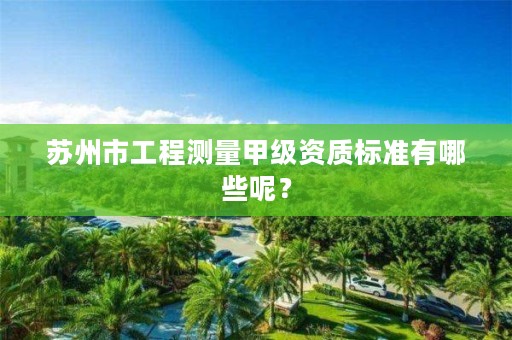 苏州市工程测量甲级资质标准有哪些呢?