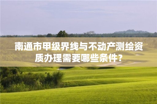 南通市甲级界线与不动产测绘资质办理需要哪些条件?