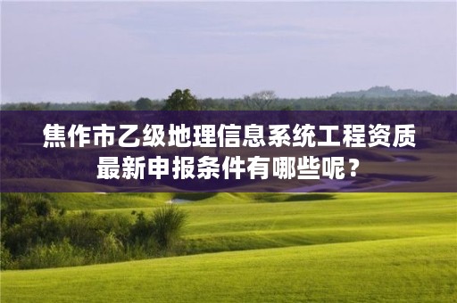 焦作市乙级地理信息系统工程资质最新申报条件有哪些呢?