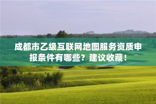 成都市乙级互联网地图服务资质申报条件有哪些?建议收藏!