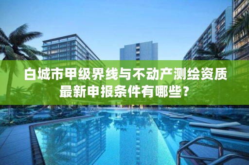 白城市甲级界线与不动产测绘资质最新申报条件有哪些?