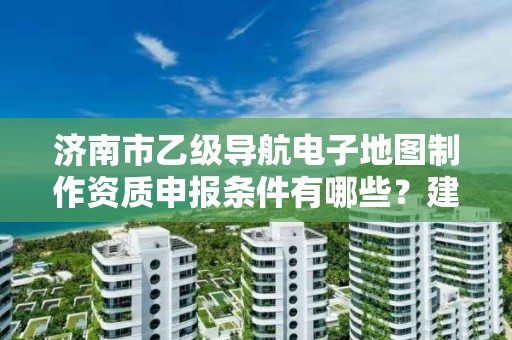 济南市乙级导航电子地图制作资质申报条件有哪些?建议收藏!