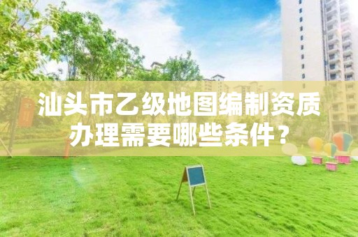 汕头市乙级地图编制资质办理需要哪些条件？