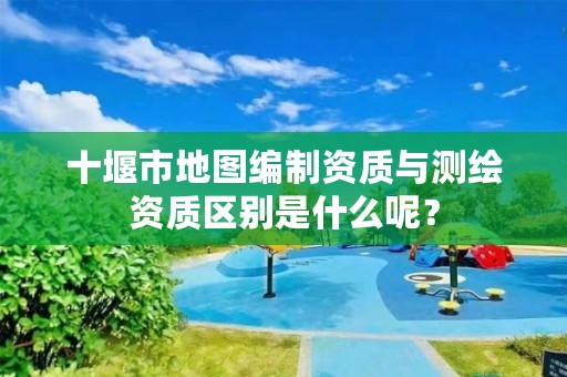 十堰市地图编制资质与测绘资质区别是什么呢?