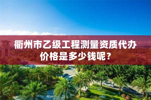 衢州市乙级工程测量资质代办价格是多少钱呢?