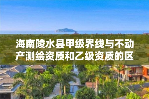 海南陵水县甲级界线与不动产测绘资质和乙级资质的区别是什么?