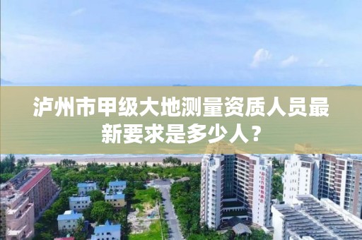 泸州市甲级大地测量资质人员最新要求是多少人?