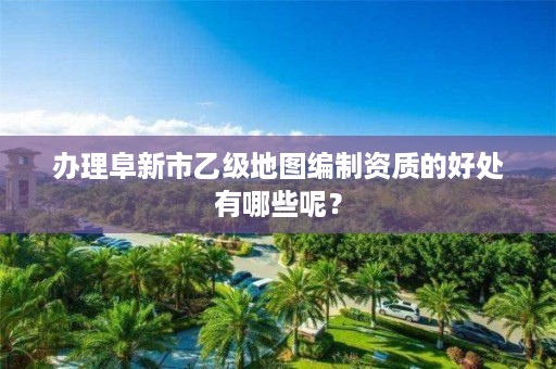 办理阜新市乙级地图编制资质的好处有哪些呢？