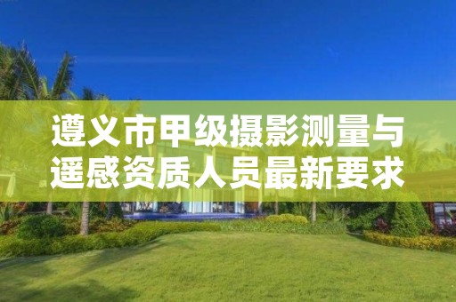 遵义市甲级摄影测量与遥感资质人员最新要求是多少?