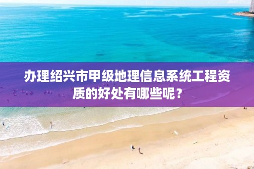 办理绍兴市甲级地理信息系统工程资质的好处有哪些呢?