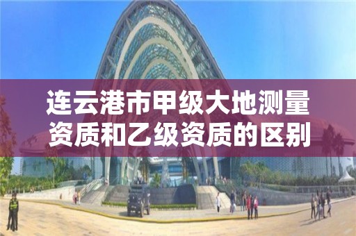 连云港市甲级大地测量资质和乙级资质的区别是什么?