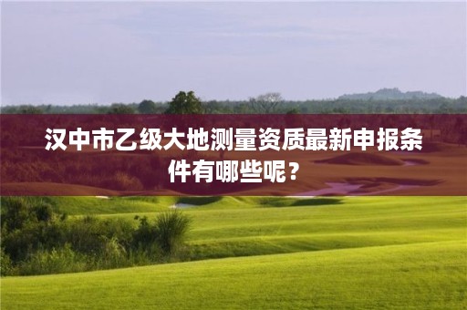 汉中市乙级大地测量资质最新申报条件有哪些呢?