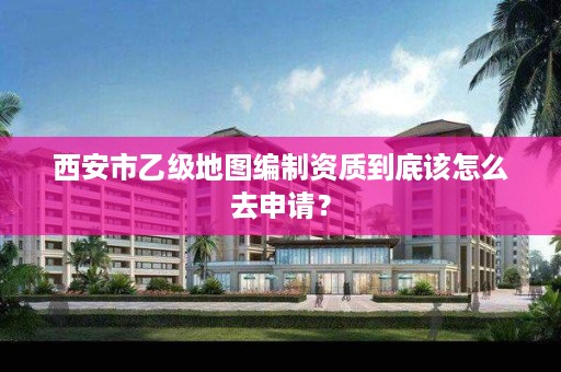 西安市乙级地图编制资质到底该怎么去申请?